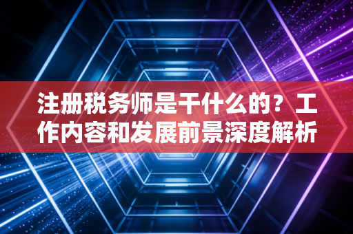 注册税务师是干什么的？工作内容和发展前景深度解析！