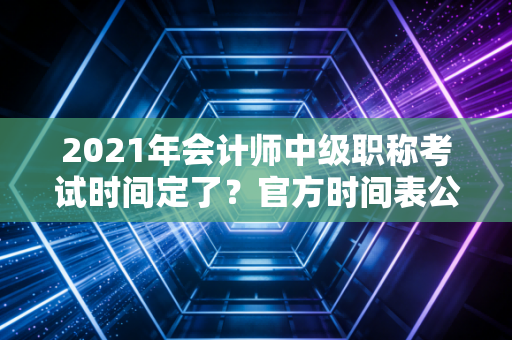 2021年会计师中级职称考试时间定了?官方时间表公布!