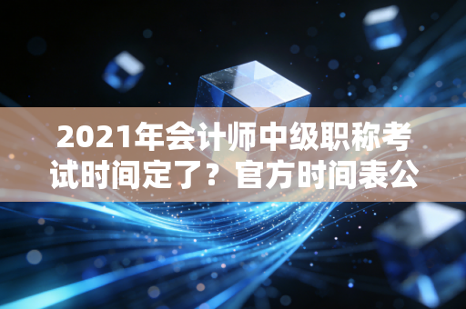 2021年会计师中级职称考试时间定了？官方时间表公布！