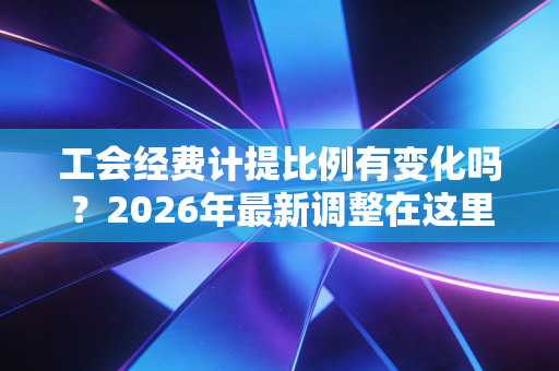工会经费计提比例有变化吗？2026年最新调整在这里