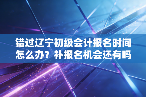 错过辽宁初级会计报名时间怎么办？补报名机会还有吗？