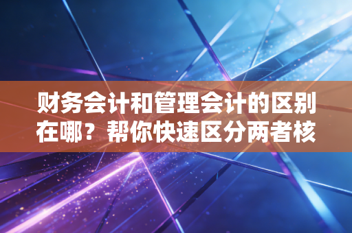财务会计和管理会计的区别在哪?帮你快速区分两者核心!