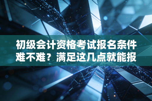 初级会计资格考试报名条件难不难?满足这几点就能报考!