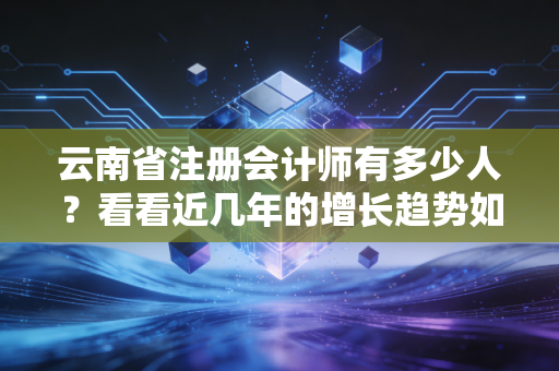云南省注册会计师有多少人？看看近几年的增长趋势如何！