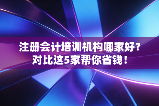 注册会计培训机构哪家好？对比这5家帮你省钱！