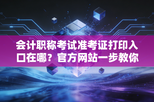 会计职称考试准考证打印入口在哪？官方网站一步教你操作