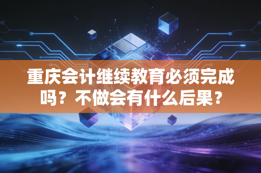 重庆会计继续教育必须完成吗?不做会有什么后果?
