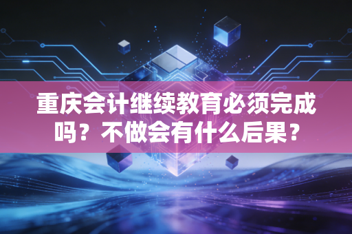 重庆会计继续教育必须完成吗?不做会有什么后果?