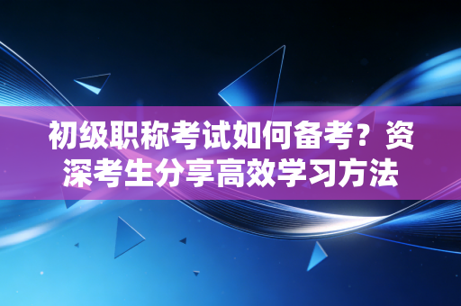 初级职称考试如何备考？资深考生分享高效学习方法
