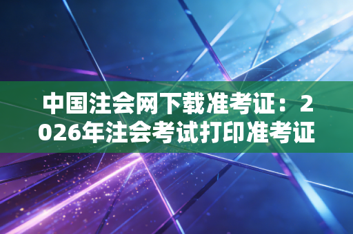 中国注会网下载准考证:2026年注会考试打印准考证步骤