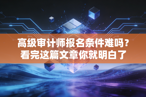 高级审计师报名条件难吗？看完这篇文章你就明白了