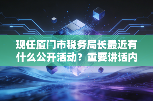 现任厦门市税务局长最近有什么公开活动？重要讲话内容曝光