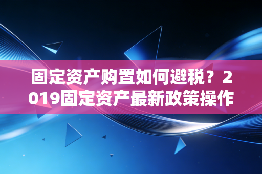 固定资产购置如何避税？2019固定资产最新政策操作实务分享