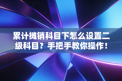 累计摊销科目下怎么设置二级科目?手把手教你操作!