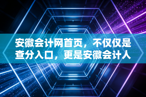 安徽会计网首页，不仅仅是查分入口，更是安徽会计人的职业灯塔