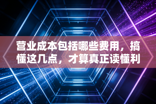 营业成本包括哪些费用，搞懂这几点，才算真正读懂利润表