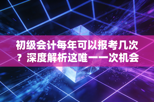初级会计每年可以报考几次？深度解析这唯一一次机会背后的备考逻辑与人生博弈
