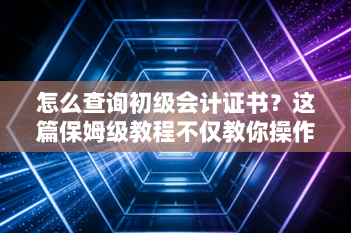 怎么查询初级会计证书？这篇保姆级教程不仅教你操作，更想聊聊你的职业起点