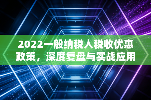 2022一般纳税人税收优惠政策，深度复盘与实战应用指南