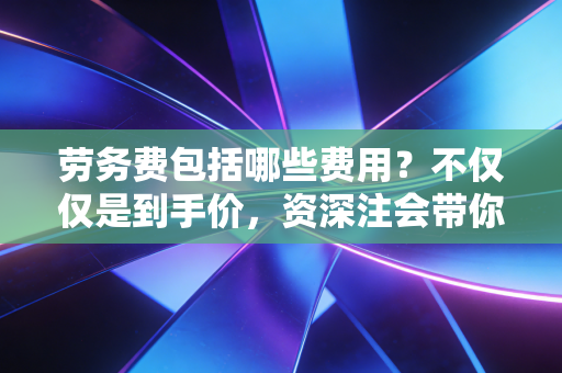 劳务费包括哪些费用?不仅仅是到手价,资深注会带你一文看透本质