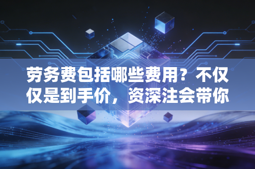 劳务费包括哪些费用?不仅仅是到手价,资深注会带你一文看透本质
