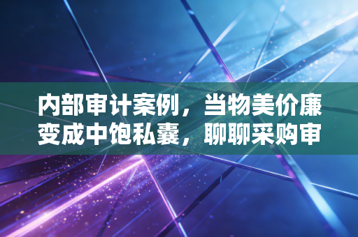 内部审计案例，当物美价廉变成中饱私囊，聊聊采购审计里的那些猫腻与心酸