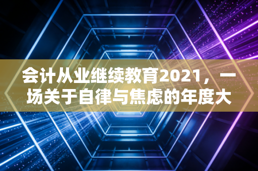 会计从业继续教育2021，一场关于自律与焦虑的年度大考