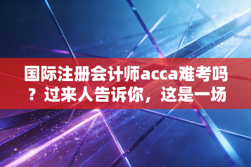 国际注册会计师acca难考吗？过来人告诉你，这是一场关于耐力与思维的博弈