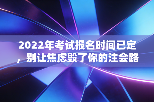 2022年考试报名时间已定，别让焦虑毁了你的注会路，聊聊备考的真相与突围