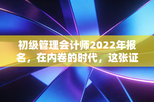 初级管理会计师2022年报名，在内卷的时代，这张证书到底值不值得你追？