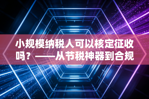 小规模纳税人可以核定征收吗？——从节税神器到合规红线的深度思考