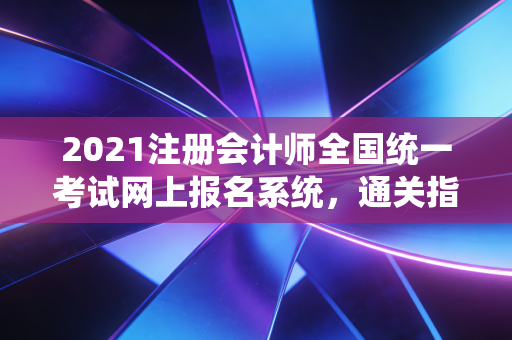 2021注册会计师全国统一考试网上报名系统，通关指南与避坑实录