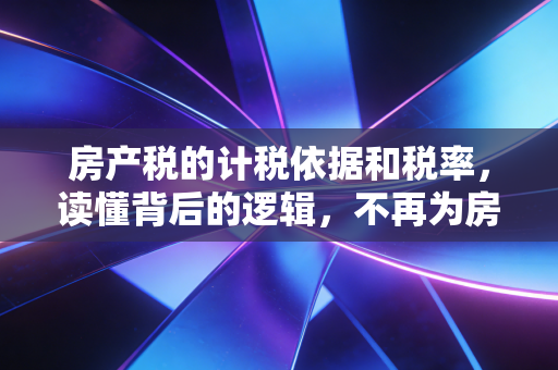 房产税的计税依据和税率，读懂背后的逻辑，不再为房事焦虑