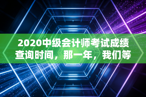 2020中级会计师考试成绩查询时间，那一年，我们等得比往常更久久一些
