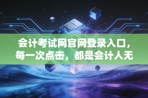 会计考试网官网登录入口，每一次点击，都是会计人无声的战役与梦想