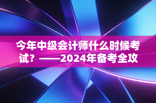今年中级会计师什么时候考试？——2024年备考全攻略与职场进阶实录