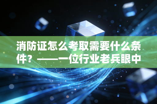 消防证怎么考取需要什么条件？——一位行业老兵眼中的考证避坑与职业进阶指南