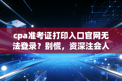 cpa准考证打印入口官网无法登录？别慌，资深注会人带你拆解这背后的玄学与对策
