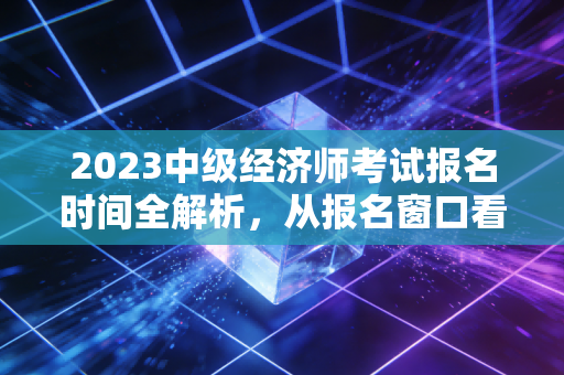 2023中级经济师考试报名时间全解析，从报名窗口看职场人的进阶焦虑与破局之道