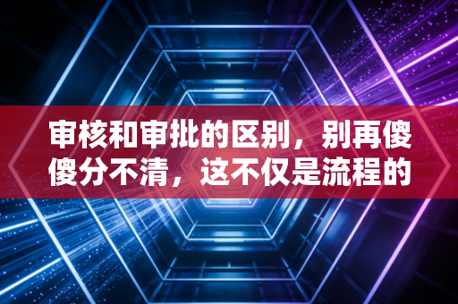 审核和审批的区别，别再傻傻分不清，这不仅是流程的博弈，更是权力的游戏