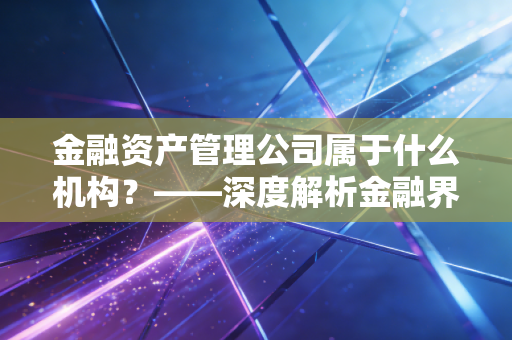 金融资产管理公司属于什么机构？——深度解析金融界的清道夫与价值重塑者