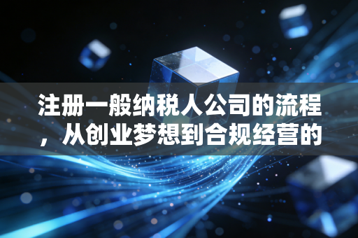 注册一般纳税人公司的流程，从创业梦想到合规经营的实战指南