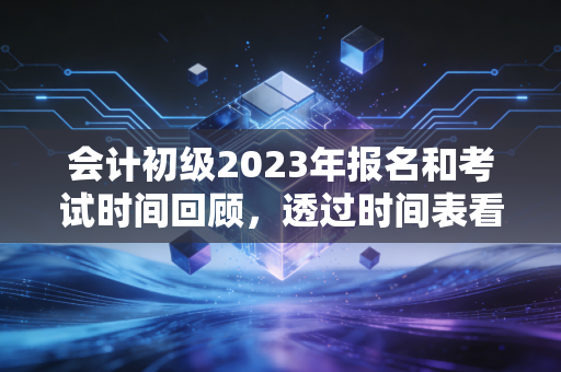 会计初级2023年报名和考试时间回顾，透过时间表看本质，给考证人的几点肺腑之言