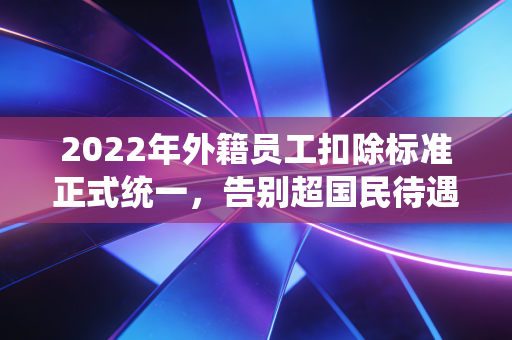 2022年外籍员工扣除标准正式统一，告别超国民待遇时代，你准备好了吗？