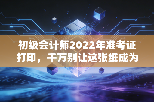 初级会计师2022年准考证打印，千万别让这张纸成为你进考场的拦路虎