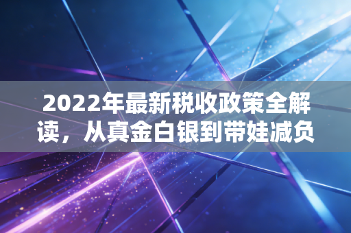 2022年最新税收政策全解读，从真金白银到带娃减负，这波红利你吃透了吗？