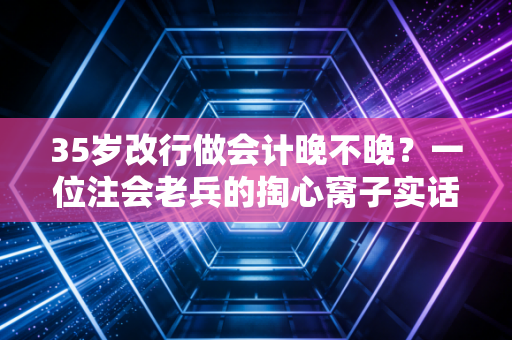 35岁改行做会计晚不晚？一位注会老兵的掏心窝子实话