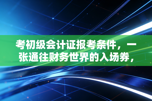 考初级会计证报考条件，一张通往财务世界的入场券，门槛到底高不高？