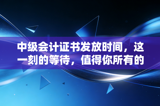 中级会计证书发放时间，这一刻的等待，值得你所有的热泪与期盼