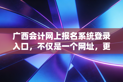 广西会计网上报名系统登录入口，不仅是一个网址，更是你职业生涯的战场